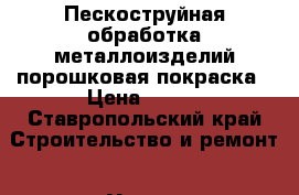 Пескоструйная обработка металлоизделий порошковая покраска › Цена ­ 300 - Ставропольский край Строительство и ремонт » Услуги   . Ставропольский край